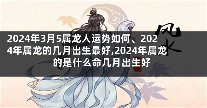 2024年3月5属龙人运势如何、2024年属龙的几月出生最好,2024年属龙的是什么命几月出生好