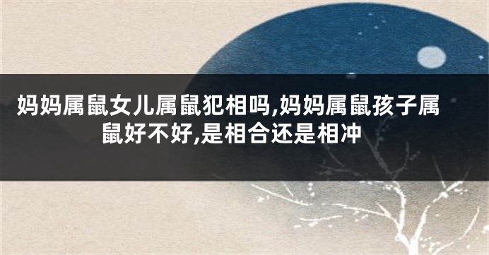 妈妈属鼠女儿属鼠犯相吗,妈妈属鼠孩子属鼠好不好,是相合还是相冲