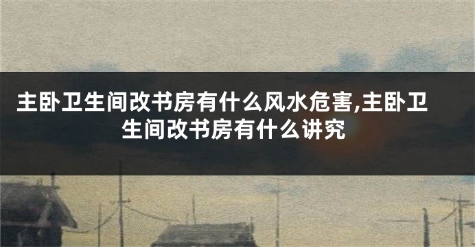 主卧卫生间改书房有什么风水危害,主卧卫生间改书房有什么讲究