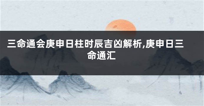 三命通会庚申日柱时辰吉凶解析,庚申日三命通汇