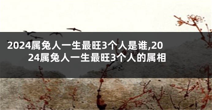 2024属兔人一生最旺3个人是谁,2024属兔人一生最旺3个人的属相