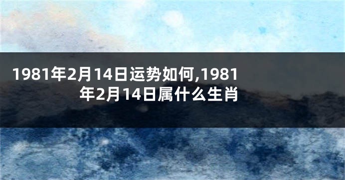 1981年2月14日运势如何,1981年2月14日属什么生肖