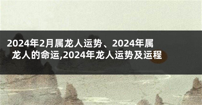 2024年2月属龙人运势、2024年属龙人的命运,2024年龙人运势及运程