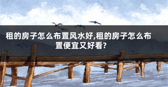 租的房子怎么布置风水好,租的房子怎么布置便宜又好看?