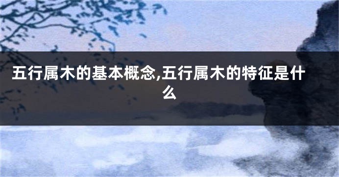 五行属木的基本概念,五行属木的特征是什么