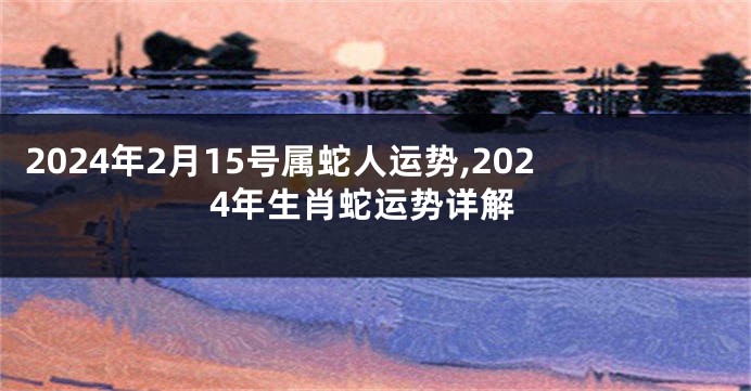 2024年2月15号属蛇人运势,2024年生肖蛇运势详解