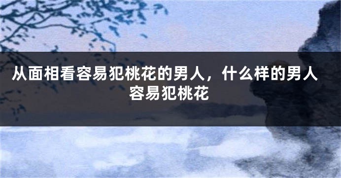 从面相看容易犯桃花的男人，什么样的男人容易犯桃花