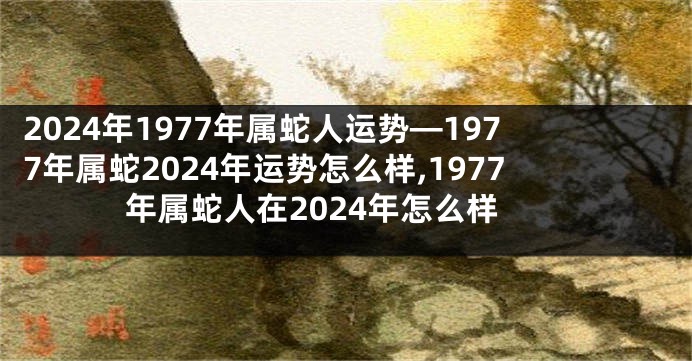 2024年1977年属蛇人运势—1977年属蛇2024年运势怎么样,1977年属蛇人在2024年怎么样