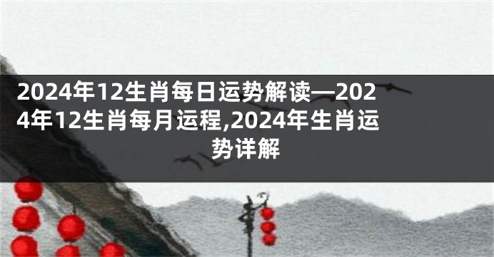 2024年12生肖每日运势解读—2024年12生肖每月运程,2024年生肖运势详解