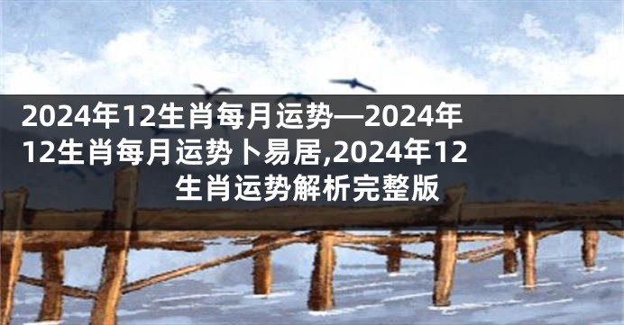 2024年12生肖每月运势—2024年12生肖每月运势卜易居,2024年12生肖运势解析完整版