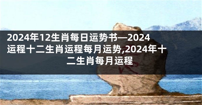 2024年12生肖每日运势书—2024运程十二生肖运程每月运势,2024年十二生肖每月运程