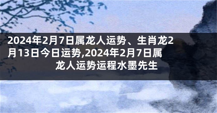 2024年2月7日属龙人运势、生肖龙2月13日今日运势,2024年2月7日属龙人运势运程水墨先生