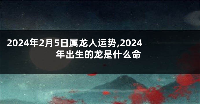 2024年2月5日属龙人运势,2024年出生的龙是什么命