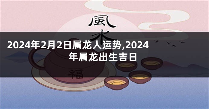 2024年2月2日属龙人运势,2024年属龙出生吉日