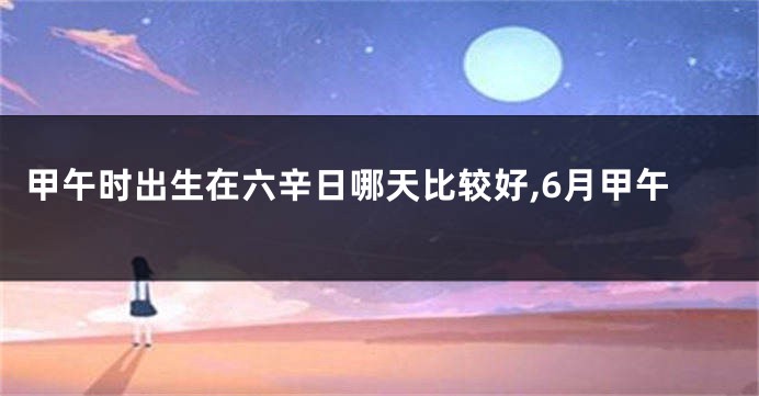 甲午时出生在六辛日哪天比较好,6月甲午