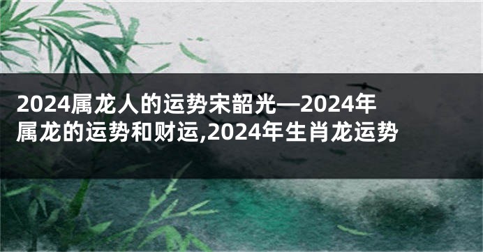 2024属龙人的运势宋韶光—2024年属龙的运势和财运,2024年生肖龙运势