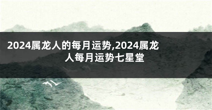 2024属龙人的每月运势,2024属龙人每月运势七星堂