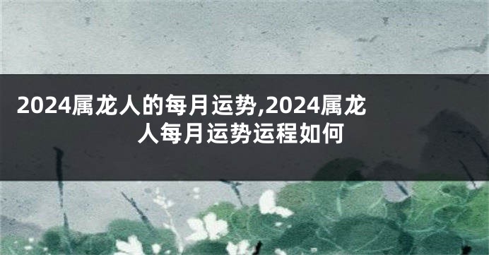 2024属龙人的每月运势,2024属龙人每月运势运程如何