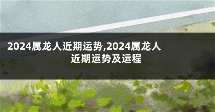 2024属龙人近期运势,2024属龙人近期运势及运程