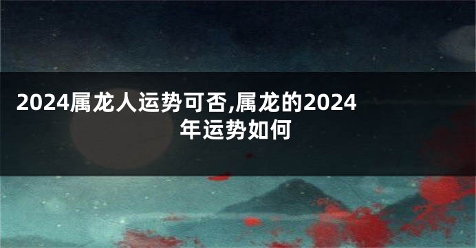 2024属龙人运势可否,属龙的2024年运势如何