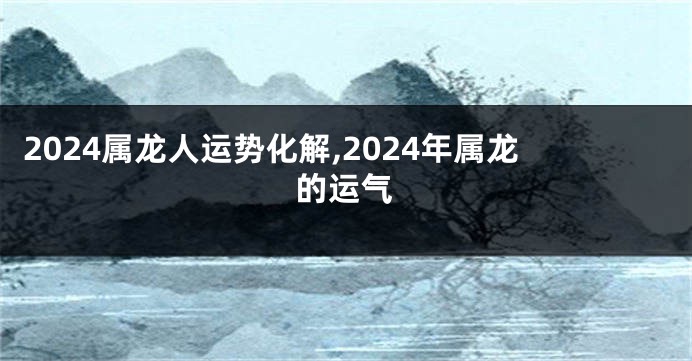 2024属龙人运势化解,2024年属龙的运气