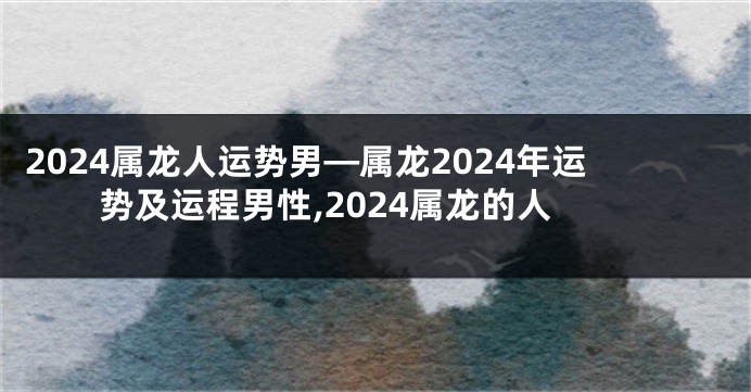 2024属龙人运势男—属龙2024年运势及运程男性,2024属龙的人