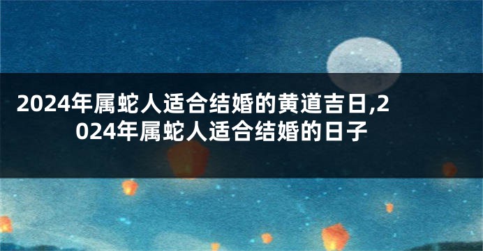 2024年属蛇人适合结婚的黄道吉日,2024年属蛇人适合结婚的日子