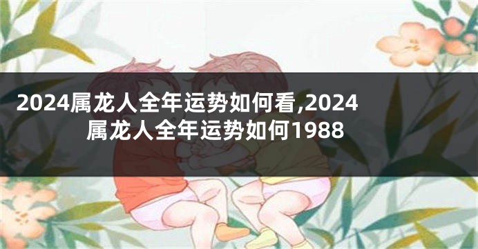 2024属龙人全年运势如何看,2024属龙人全年运势如何1988