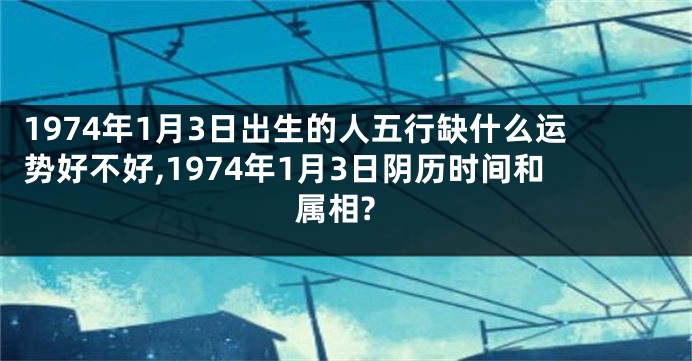 1974年1月3日出生的人五行缺什么运势好不好,1974年1月3日阴历时间和属相?