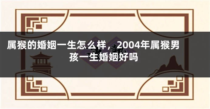 属猴的婚姻一生怎么样，2004年属猴男孩一生婚姻好吗