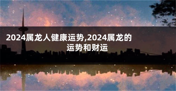 2024属龙人健康运势,2024属龙的运势和财运