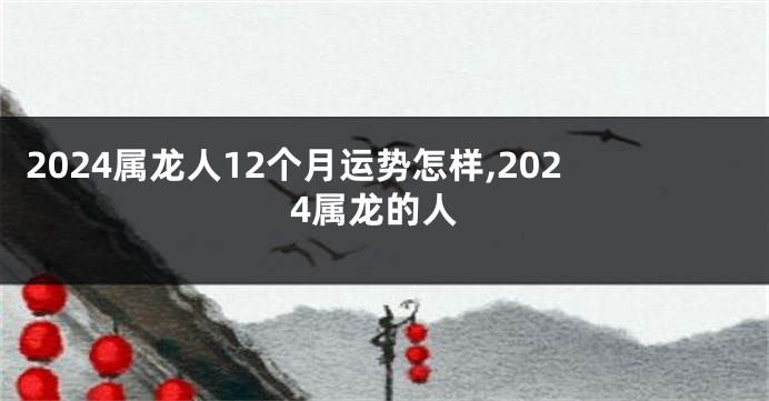 2024属龙人12个月运势怎样,2024属龙的人