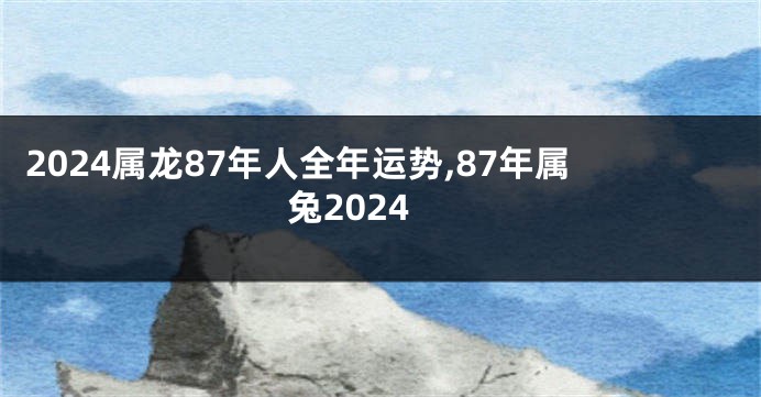 2024属龙87年人全年运势,87年属兔2024