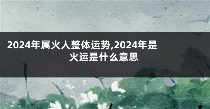 2024年属火人整体运势,2024年是火运是什么意思