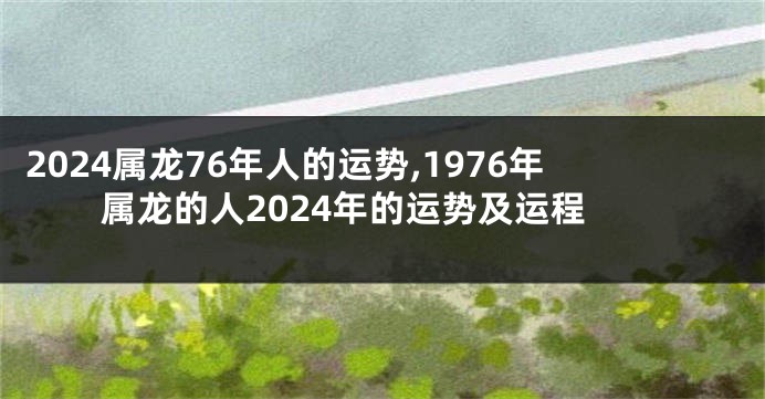 2024属龙76年人的运势,1976年属龙的人2024年的运势及运程