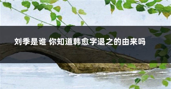 刘季是谁 你知道韩愈字退之的由来吗