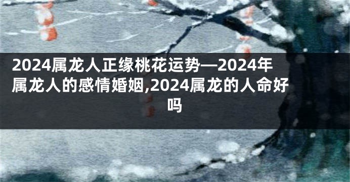 2024属龙人正缘桃花运势—2024年属龙人的感情婚姻,2024属龙的人命好吗