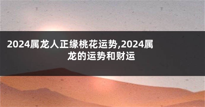 2024属龙人正缘桃花运势,2024属龙的运势和财运