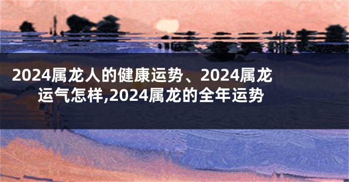 2024属龙人的健康运势、2024属龙运气怎样,2024属龙的全年运势