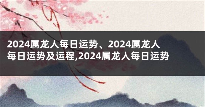 2024属龙人每日运势、2024属龙人每日运势及运程,2024属龙人每日运势