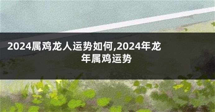 2024属鸡龙人运势如何,2024年龙年属鸡运势