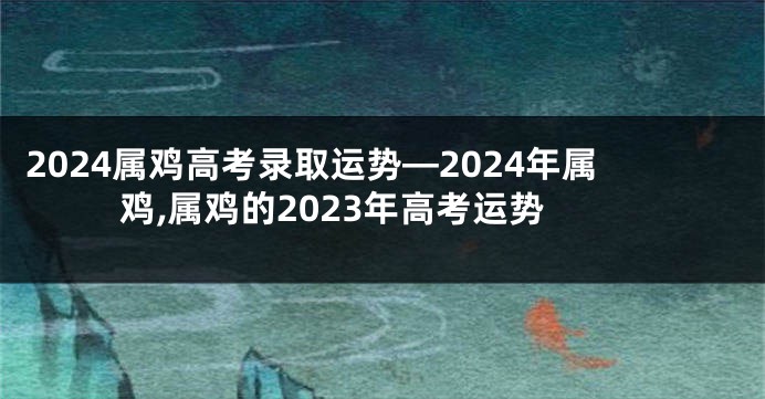 2024属鸡高考录取运势—2024年属鸡,属鸡的2023年高考运势