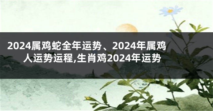 2024属鸡蛇全年运势、2024年属鸡人运势运程,生肖鸡2024年运势