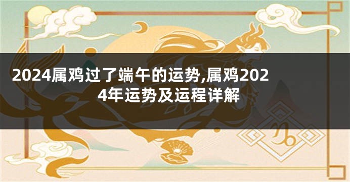 2024属鸡过了端午的运势,属鸡2024年运势及运程详解