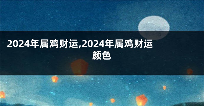 2024年属鸡财运,2024年属鸡财运颜色