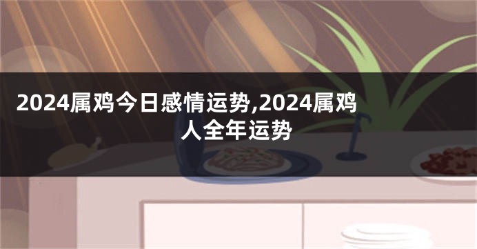 2024属鸡今日感情运势,2024属鸡人全年运势