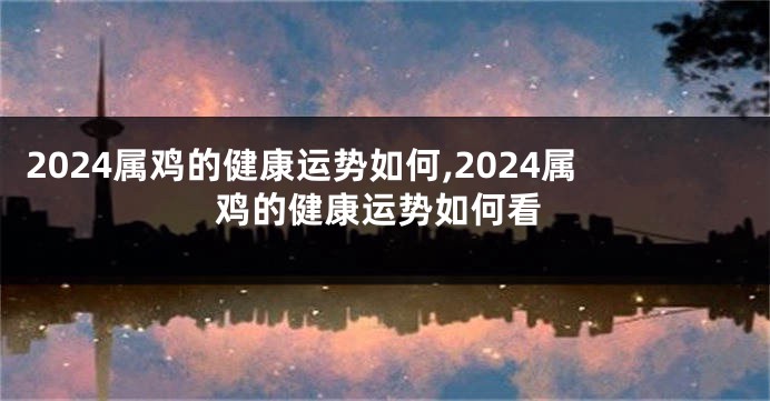 2024属鸡的健康运势如何,2024属鸡的健康运势如何看