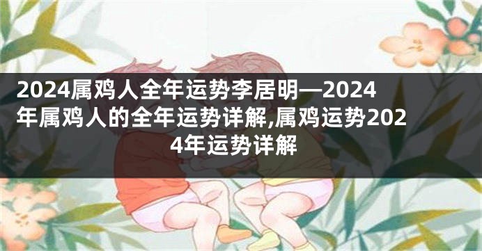 2024属鸡人全年运势李居明—2024年属鸡人的全年运势详解,属鸡运势2024年运势详解