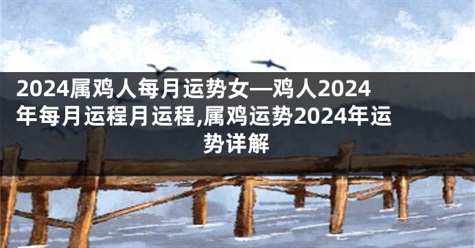 2024属鸡人每月运势女—鸡人2024年每月运程月运程,属鸡运势2024年运势详解