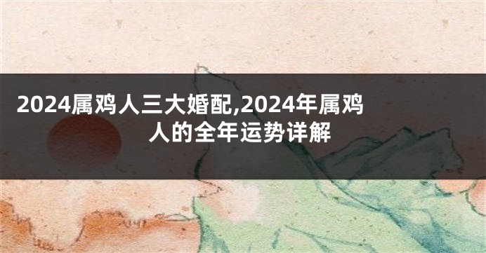 2024属鸡人三大婚配,2024年属鸡人的全年运势详解